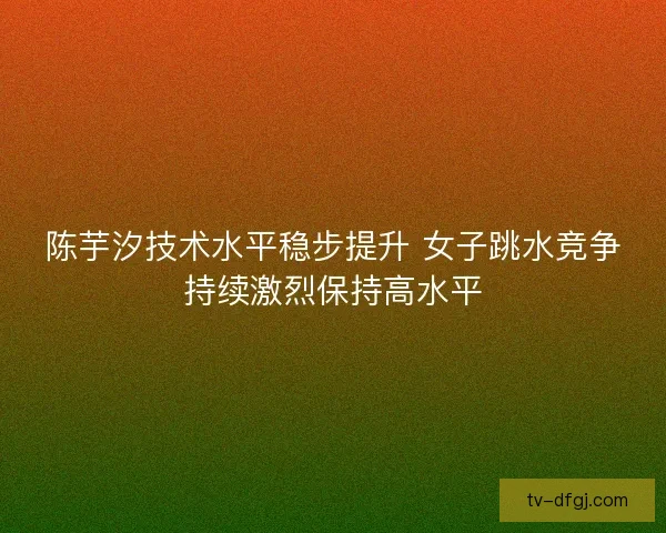 陈芋汐技术水平稳步提升 女子跳水竞争持续激烈保持高水平