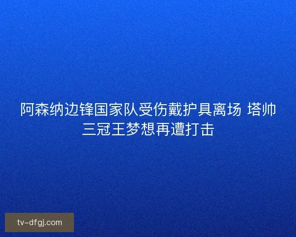 阿森纳边锋国家队受伤戴护具离场 塔帅三冠王梦想再遭打击