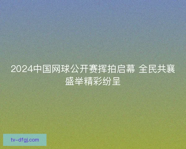 2024中国网球公开赛挥拍启幕 全民共襄盛举精彩纷呈