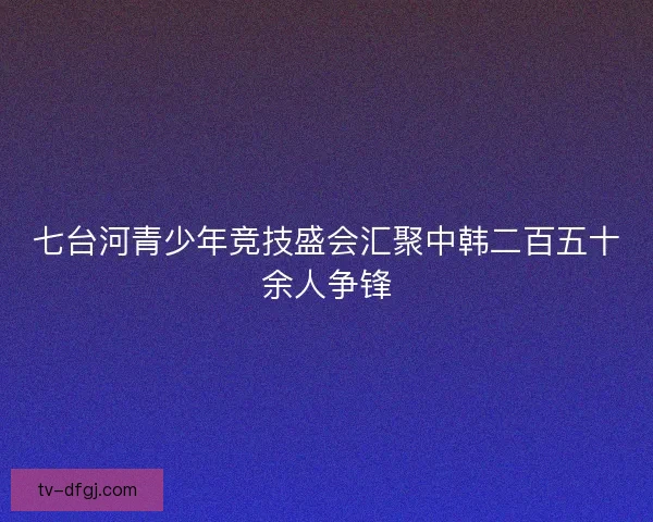 七台河青少年竞技盛会汇聚中韩二百五十余人争锋 七台河青少年竞技盛会汇聚中韩二百五十余人争锋