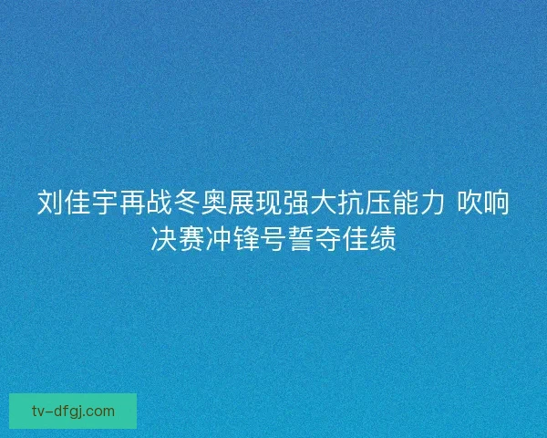 刘佳宇再战冬奥展现强大抗压能力 吹响决赛冲锋号誓夺佳绩 刘佳宇再战冬奥展现强大抗压能力 吹响决赛冲锋号誓夺佳绩