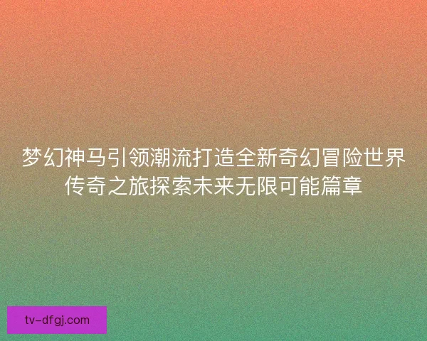 梦幻神马引领潮流打造全新奇幻冒险世界传奇之旅探索未来无限可能篇章 梦幻神马引领潮流打造全新奇幻冒险世界传奇之旅探索未来无限可能篇章