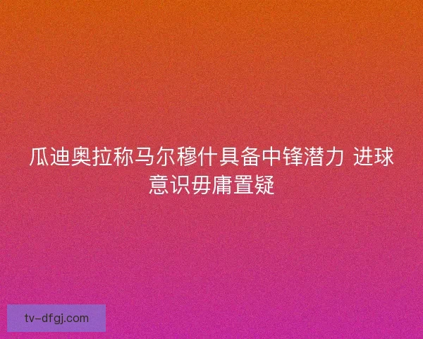 瓜迪奥拉称马尔穆什具备中锋潜力 进球意识毋庸置疑 瓜迪奥拉称马尔穆什具备中锋潜力 进球意识毋庸置疑