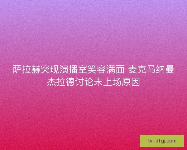 萨拉赫突现演播室笑容满面 麦克马纳曼杰拉德讨论未上场原因
