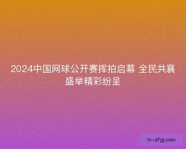 2024中国网球公开赛挥拍启幕 全民共襄盛举精彩纷呈 2024中国网球公开赛挥拍启幕 全民共襄盛举精彩纷呈