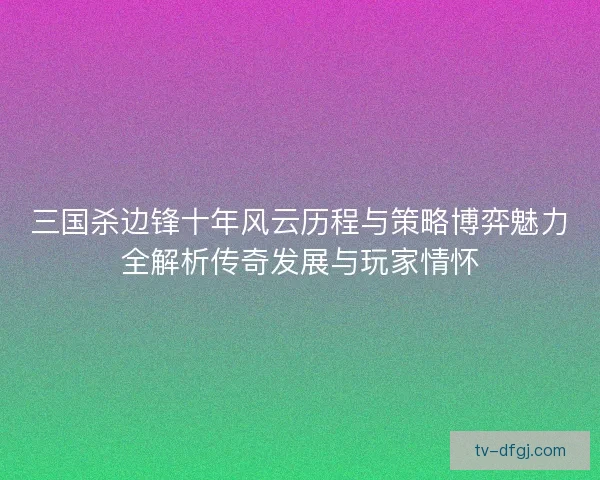 三国杀边锋十年风云历程与策略博弈魅力全解析传奇发展与玩家情怀