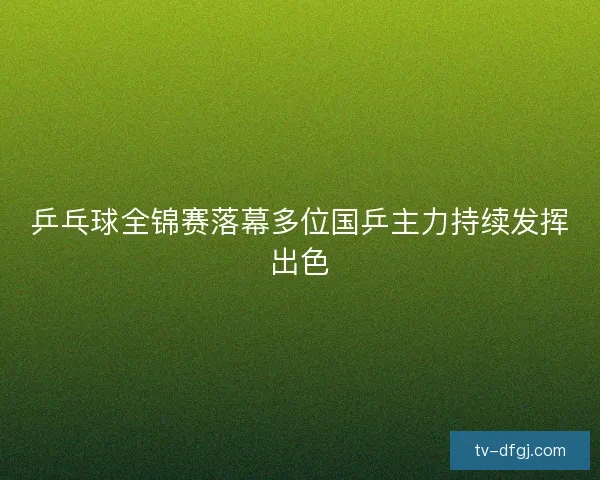 乒乓球全锦赛落幕多位国乒主力持续发挥出色