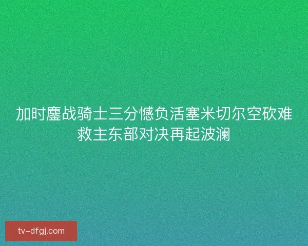 加时鏖战骑士三分憾负活塞米切尔空砍难救主东部对决再起波澜 加时鏖战骑士三分憾负活塞米切尔空砍难救主东部对决再起波澜