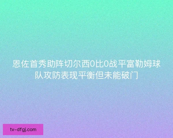恩佐首秀助阵切尔西0比0战平富勒姆球队攻防表现平衡但未能破门 恩佐首秀助阵切尔西0比0战平富勒姆球队攻防表现平衡但未能破门
