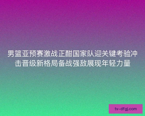 男篮亚预赛激战正酣国家队迎关键考验冲击晋级新格局备战强敌展现年轻力量 男篮亚预赛激战正酣国家队迎关键考验冲击晋级新格局备战强敌展现年轻力量