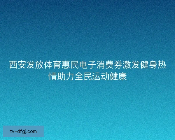 西安发放体育惠民电子消费券激发健身热情助力全民运动健康 西安发放体育惠民电子消费券激发健身热情助力全民运动健康
