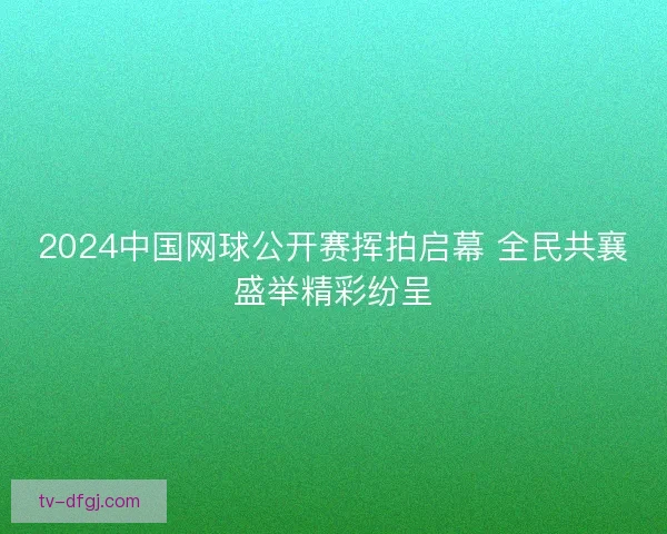 2024中国网球公开赛挥拍启幕 全民共襄盛举精彩纷呈 2024中国网球公开赛挥拍启幕 全民共襄盛举精彩纷呈