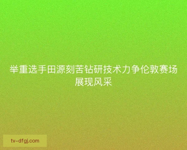 举重选手田源刻苦钻研技术力争伦敦赛场展现风采