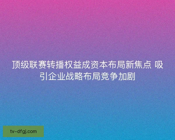 顶级联赛转播权益成资本布局新焦点 吸引企业战略布局竞争加剧 顶级联赛转播权益成资本布局新焦点 吸引企业战略布局竞争加剧