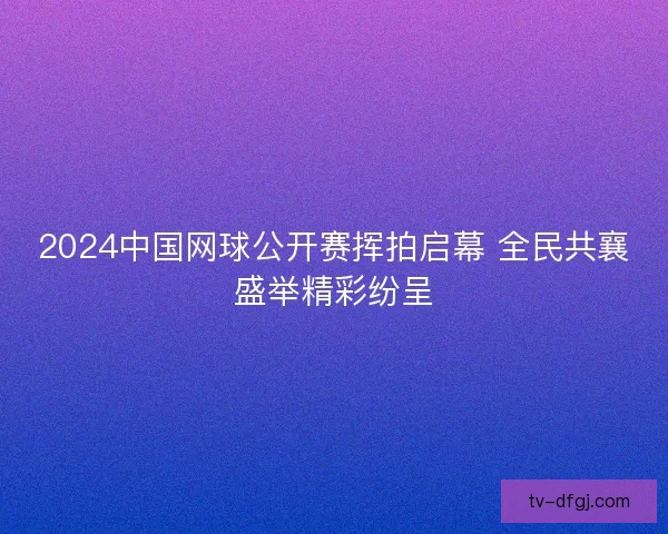 2024中国网球公开赛挥拍启幕 全民共襄盛举精彩纷呈 2024中国网球公开赛挥拍启幕 全民共襄盛举精彩纷呈
