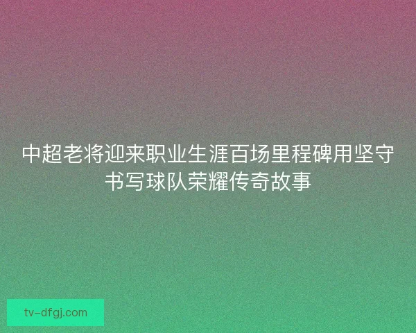 中超老将迎来职业生涯百场里程碑用坚守书写球队荣耀传奇故事 中超老将迎来职业生涯百场里程碑用坚守书写球队荣耀传奇故事