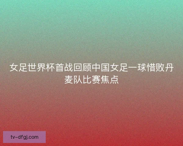 女足世界杯首战回顾中国女足一球惜败丹麦队比赛焦点 女足世界杯首战回顾中国女足一球惜败丹麦队比赛焦点