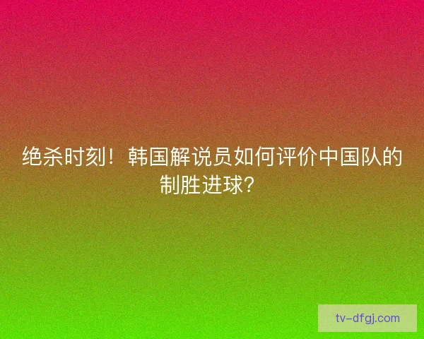 绝杀时刻！韩国解说员如何评价中国队的制胜进球？